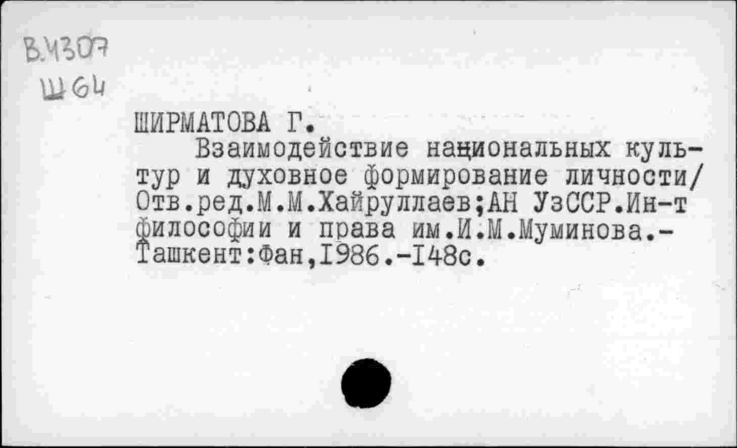 ﻿№
ШИРМАТОВА Г.
Взаимодействие национальных культур и духовное формирование личности/ Отв.ред.М.М.Хайруллаев;АН УзССР.Ин-т философии и права им.И.М.Муминова.-Ташкент:Фан,1986.-148с.